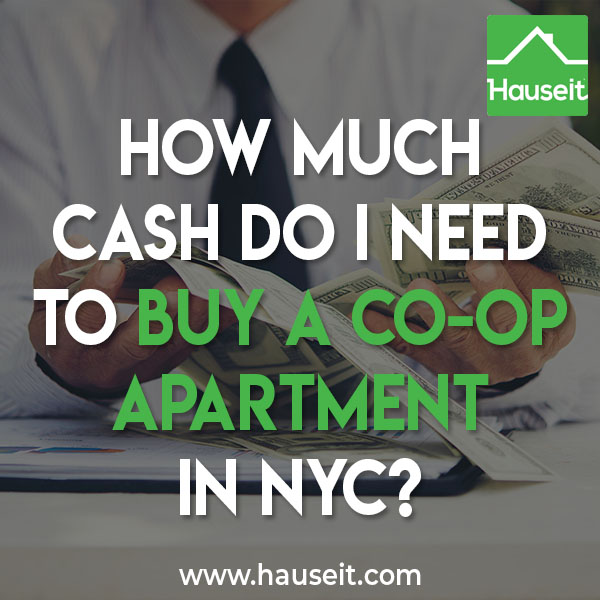 How much cash you need to buy a co-op apartment in NYC depends on your coop apartment building’s down payment and post-closing liquidity requirements. Co-ops in NYC typically require 20% down and one to two years of post closing liquidity.