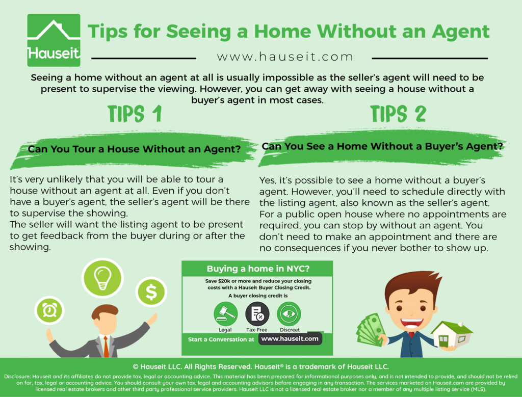 Seeing a home without an agent at all is usually impossible as the seller’s agent will need to be present to supervise the viewing. However, you can get away with seeing a house without a buyer’s agent in most cases.