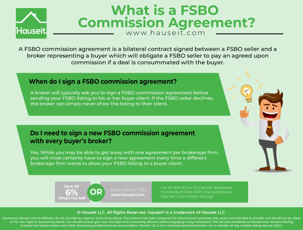 A FSBO commission agreement is a bilateral contract signed between a FSBO seller and a broker representing a buyer which will obligate a FSBO seller to pay an agreed upon commission if a deal is consummated with the buyer.