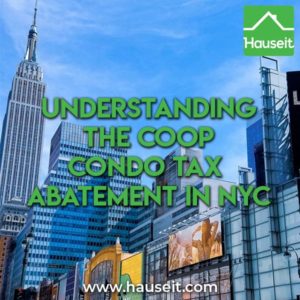 The coop condo tax abatement reduces annual property taxes for qualifying apartment owners in NYC by 17.5% to 28.1%. The apartment must be used as a primary residence for it to qualify for the coop condo tax abatement. In addition, properties purchased in the name of an LLC do not qualify.